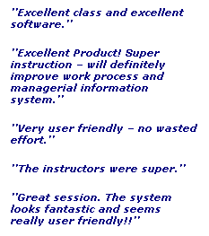 Text Box: Excellent class and excellent software.
Excellent Product! Super instruction  will definitely improve work process and managerial information system.
Very user friendly  no wasted effort.
The instructors were super.
Great session. The system looks fantastic and seems really user friendly!!
 
Excellent class!!!
 
